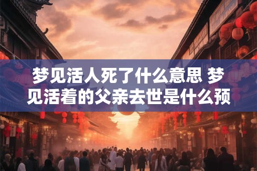 梦见活人死了什么意思 梦见活着的父亲去世是什么预兆