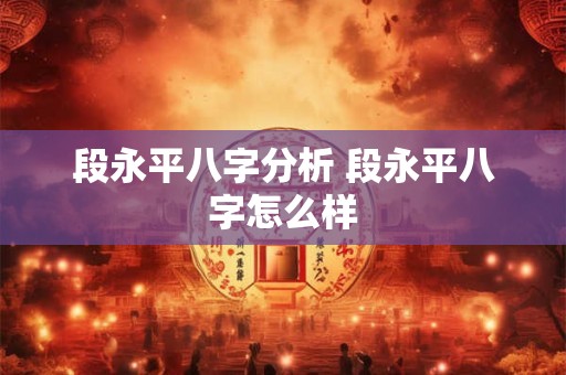 段永平八字分析 段永平八字怎么样