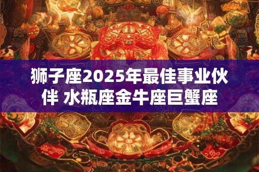 狮子座2025年最佳事业伙伴 水瓶座金牛座巨蟹座