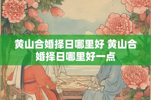 黄山合婚择日哪里好 黄山合婚择日哪里好一点