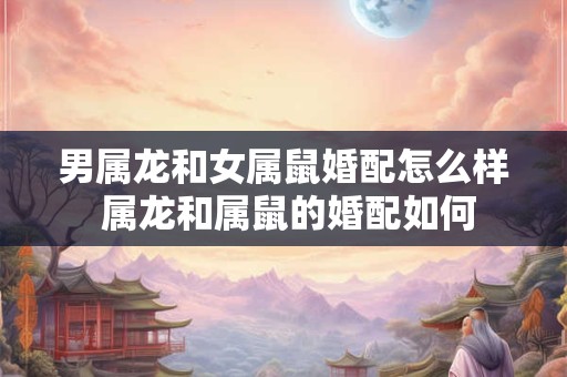 男属龙和女属鼠婚配怎么样 属龙和属鼠的婚配如何