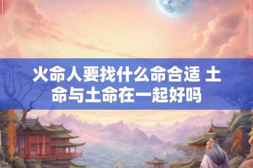 火命人要找什么命合适 土命与土命在一起好吗