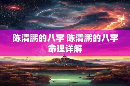 陈清鹏的八字 陈清鹏的八字命理详解