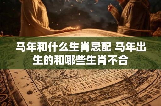 马年和什么生肖忌配 马年出生的和哪些生肖不合