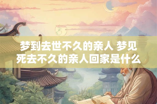 梦到去世不久的亲人 梦见死去不久的亲人回家是什么意思