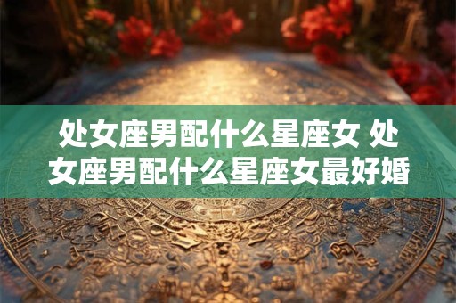 处女座男配什么星座女 处女座男配什么星座女最好婚姻