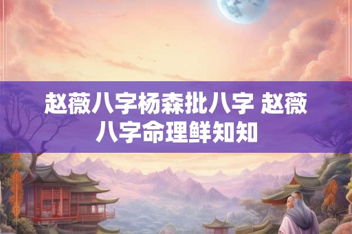 赵薇八字杨森批八字 赵薇八字命理鲜知知