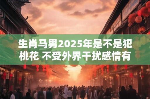 生肖马男2025年是不是犯桃花 不受外界干扰感情有机遇