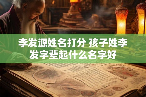 李发源姓名打分 孩子姓李发字辈起什么名字好