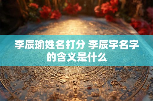 李辰瑜姓名打分 李辰宇名字的含义是什么