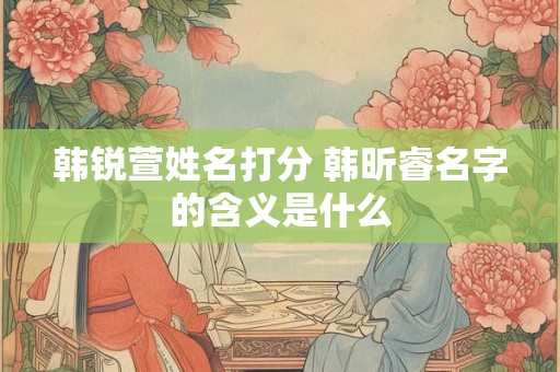 韩锐萱姓名打分 韩昕睿名字的含义是什么