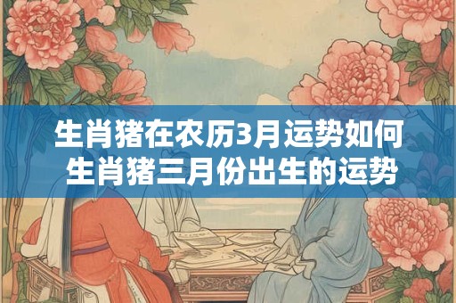 生肖猪在农历3月运势如何 生肖猪三月份出生的运势怎样