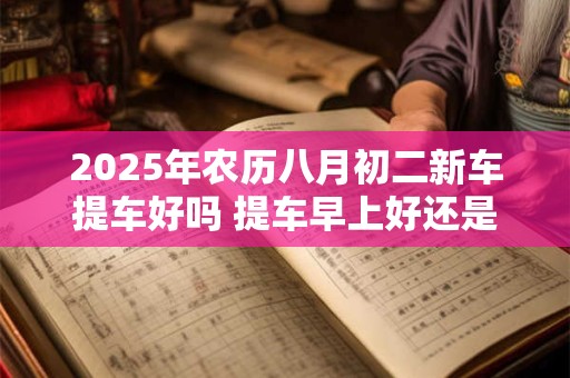 2025年农历八月初二新车提车好吗 提车早上好还是下午好