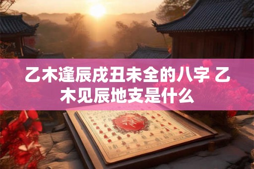乙木逢辰戌丑未全的八字 乙木见辰地支是什么