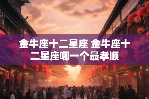 金牛座十二星座 金牛座十二星座哪一个最孝顺