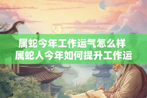 属蛇今年工作运气怎么样 属蛇人今年如何提升工作运势