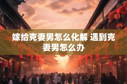 嫁给克妻男怎么化解 遇到克妻男怎么办