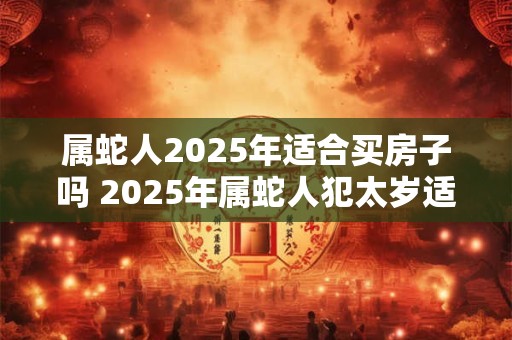 属蛇人2025年适合买房子吗 2025年属蛇人犯太岁适合购房吗