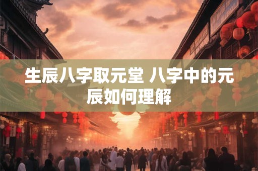 详细阅读:生辰八字取元堂 八字中的元辰如何理解 生辰八字取元堂 八字中的元辰如何理解