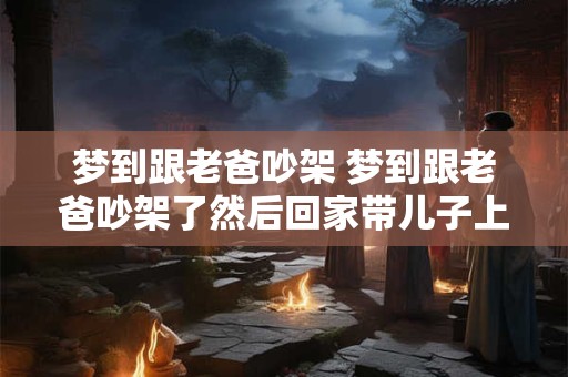 梦到跟老爸吵架 梦到跟老爸吵架了然后回家带儿子上楼是什么意思