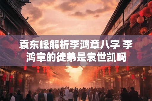 袁东峰解析李鸿章八字 李鸿章的徒弟是袁世凯吗