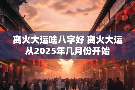 离火大运啥八字好 离火大运从2025年几月份开始