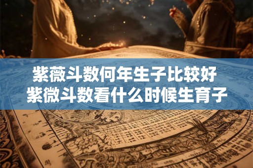紫薇斗数何年生子比较好 紫微斗数看什么时候生育子女