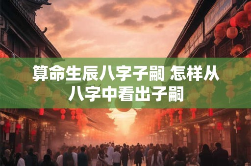 算命生辰八字子嗣 怎样从八字中看出子嗣