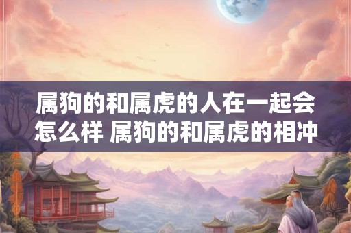 属狗的和属虎的人在一起会怎么样 属狗的和属虎的相冲吗