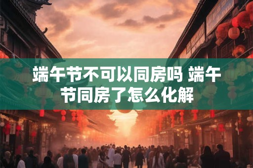 端午节不可以同房吗 端午节同房了怎么化解