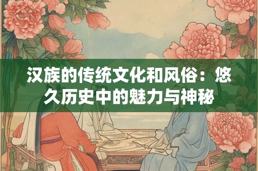 汉族的传统文化和风俗:悠久历史中的魅力与神秘 汉族的传统文化和风俗:悠久历史中的魅力与神秘