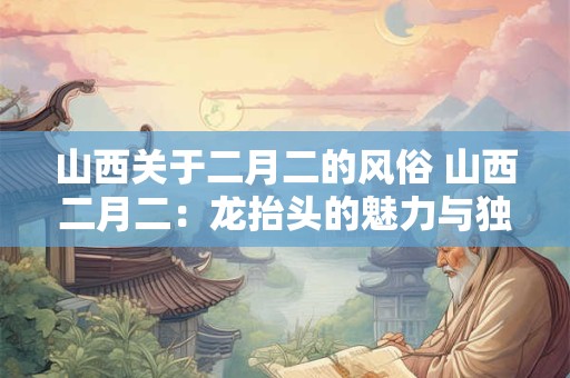 山西关于二月二的风俗 山西二月二：龙抬头的魅力与独特风俗