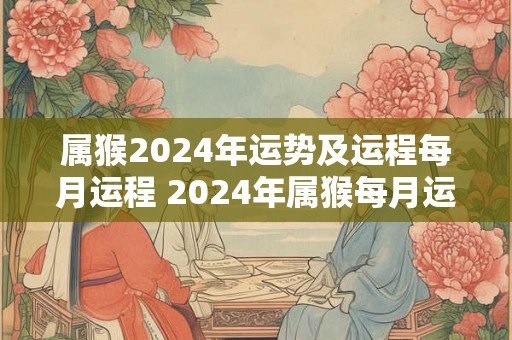 属猴2024年运势及运程每月运程 2024年属猴每月运势详解
