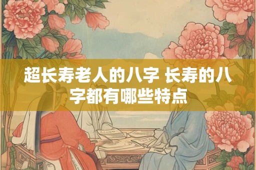超长寿老人的八字 长寿的八字都有哪些特点