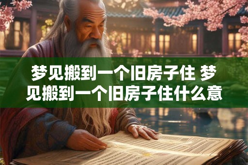梦见搬到一个旧房子住 梦见搬到一个旧房子住什么意思