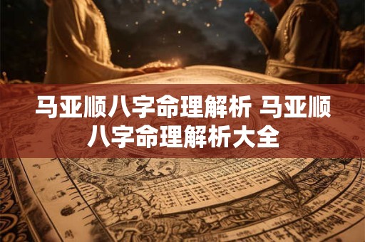 马亚顺八字命理解析 马亚顺八字命理解析大全