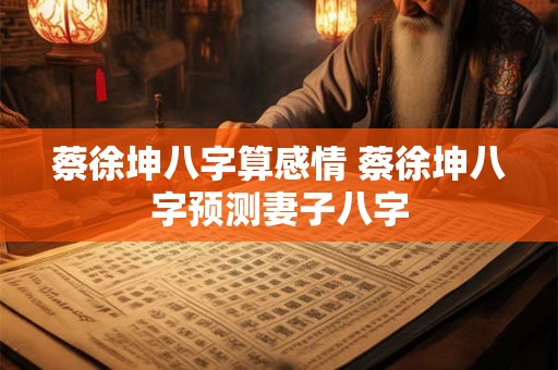 蔡徐坤八字算感情 蔡徐坤八字预测妻子八字