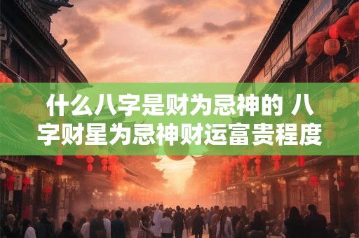 什么八字是财为忌神的 八字财星为忌神财运富贵程度