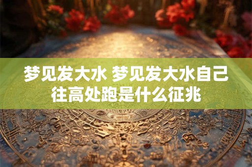 梦见发大水 梦见发大水自己往高处跑是什么征兆