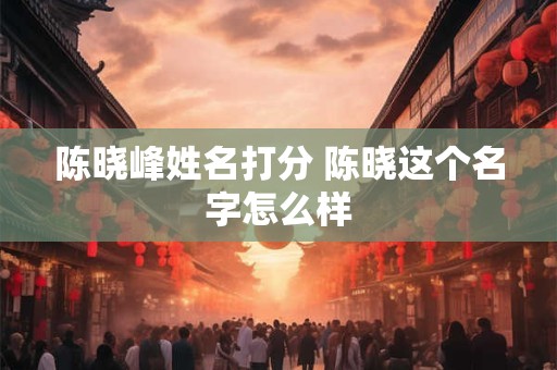 陈晓峰姓名打分 陈晓这个名字怎么样