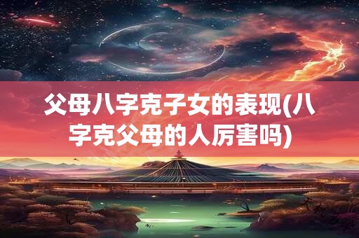 父母八字克子女的表现(八字克父母的人厉害吗)