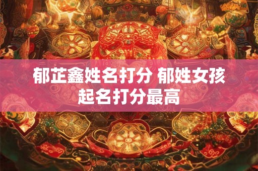 郁芷鑫姓名打分 郁姓女孩起名打分最高