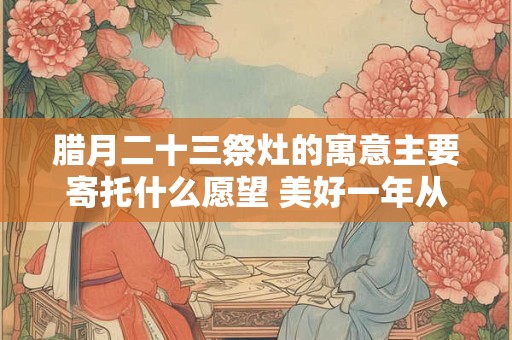 腊月二十三祭灶的寓意主要寄托什么愿望 美好一年从这启程