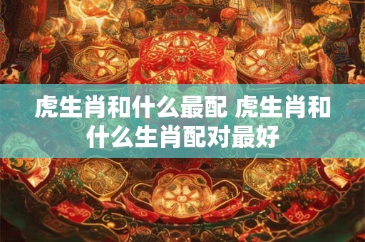 虎生肖和什么最配 虎生肖和什么生肖配对最好