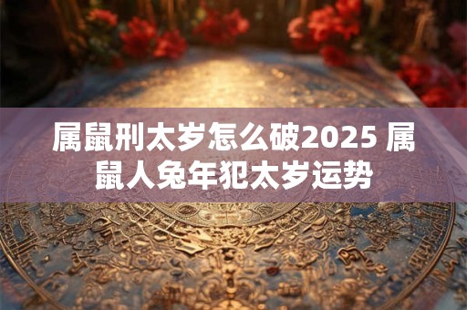 属鼠刑太岁怎么破2025 属鼠人兔年犯太岁运势