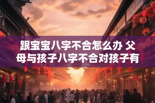 跟宝宝八字不合怎么办 父母与孩子八字不合对孩子有什么影响