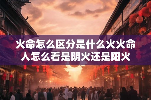 火命怎么区分是什么火火命人怎么看是阴火还是阳火