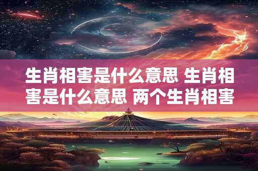 生肖相害是什么意思 生肖相害是什么意思 两个生肖相害 能在一起做生意吗
