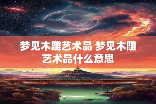 梦见木雕艺术品 梦见木雕艺术品什么意思