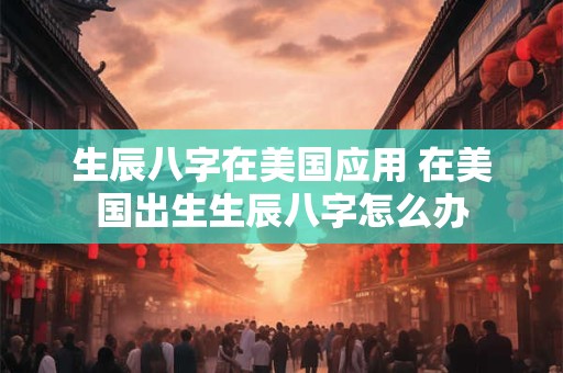 生辰八字在美国应用 在美国出生生辰八字怎么办